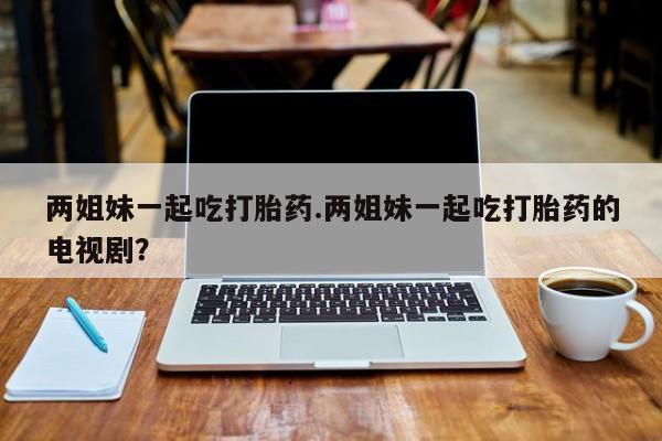 打胎药/堕胎药/流产药私人联系微信两姐妹一起吃打胎药.两姐妹一起吃打胎药的电视剧？
