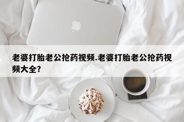 打胎药/堕胎药/流产药私人联系微信老婆打胎老公抢药视频.老婆打胎老公抢药视频大全？