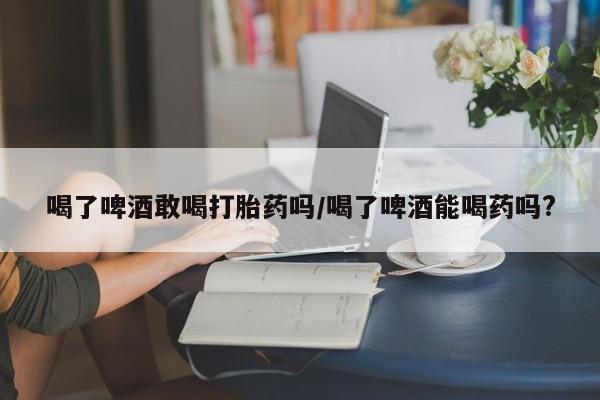 打胎药/堕胎药/流产药私人联系微信喝了啤酒敢喝打胎药吗/喝了啤酒能喝药吗?