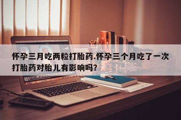 打胎药/堕胎药/流产药私人联系微信怀孕三月吃两粒打胎药.怀孕三个月吃了一次打胎药对胎儿有影响吗？