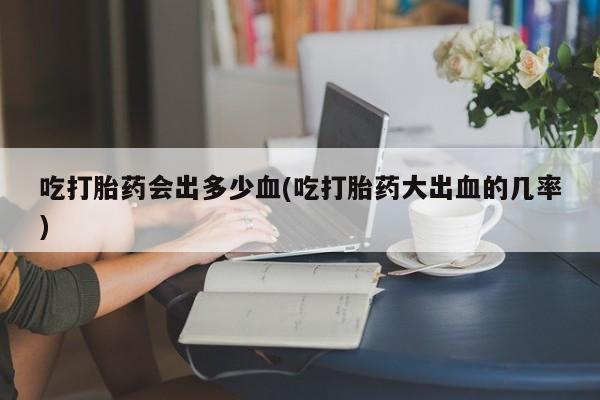 打胎药/堕胎药/流产药私人联系微信吃打胎药会出多少血(吃打胎药大出血的几率)