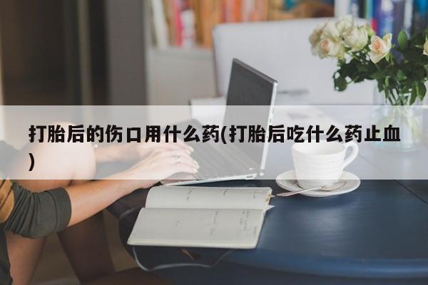 打胎药/堕胎药/流产药私人联系微信打胎后的伤口用什么药(打胎后吃什么药止血)