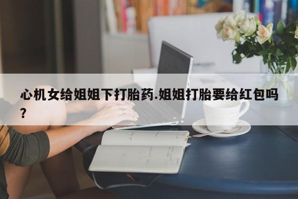 打胎药/堕胎药/流产药私人联系微信心机女给姐姐下打胎药.姐姐打胎要给红包吗？